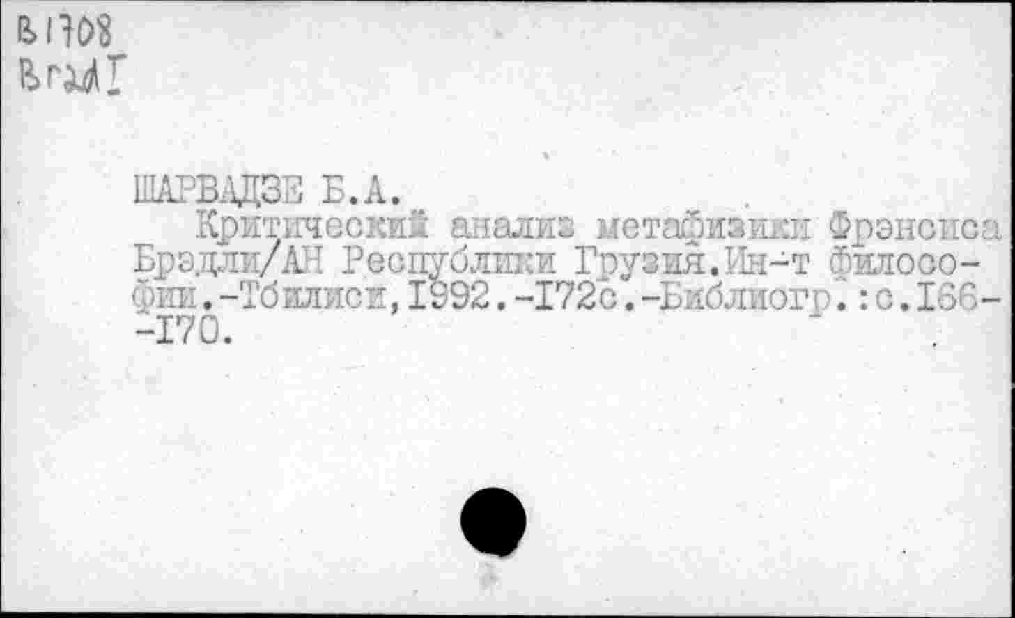 ﻿
ШАРВДЦЗЕ Б.А.
Критический анализ метафизики Фрэнсис Брэдли/АН Республики Грузия.Ин-т философии . -Тбилиси, 1992. -172с. -Библиогр: с. 136 -170.